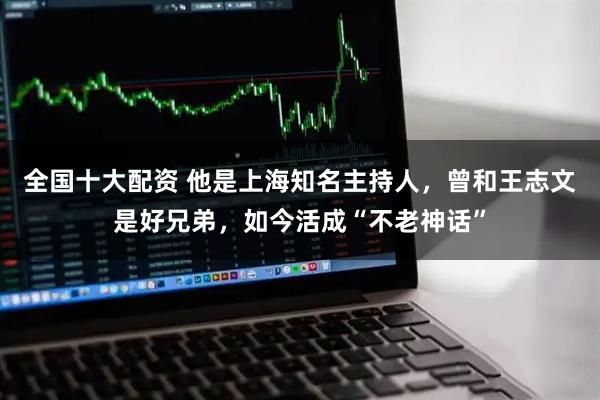 全国十大配资 他是上海知名主持人，曾和王志文是好兄弟，如今活成“不老神话”