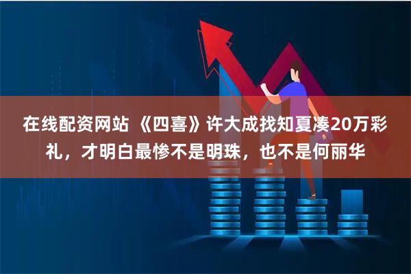 在线配资网站 《四喜》许大成找知夏凑20万彩礼，才明白最惨不是明珠，也不是何丽华