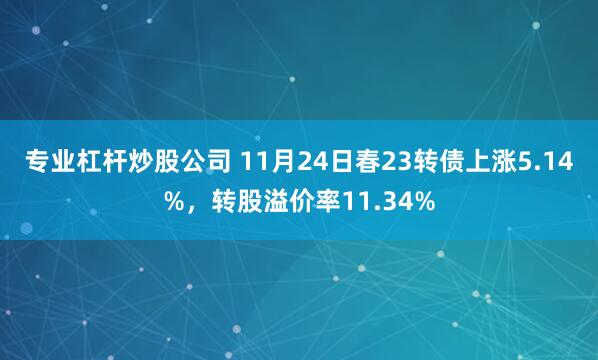 专业杠杆炒股公司 11月24日春23转债上涨5.14%，转股溢价率11.34%