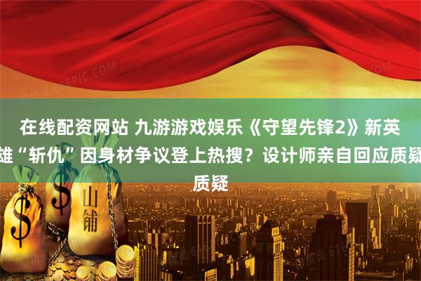 在线配资网站 九游游戏娱乐《守望先锋2》新英雄“斩仇”因身材争议登上热搜？设计师亲自回应质疑