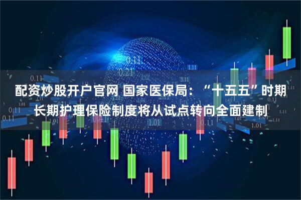 配资炒股开户官网 国家医保局：“十五五”时期长期护理保险制度将从试点转向全面建制