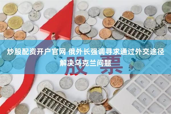 炒股配资开户官网 俄外长强调寻求通过外交途径解决乌克兰问题